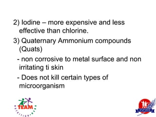2) Iodine – more expensive and less
  effective than chlorine.
3) Quaternary Ammonium compounds
  (Quats)
 - non corrosive to metal surface and non
  irritating ti skin
 - Does not kill certain types of
  microorganism
 