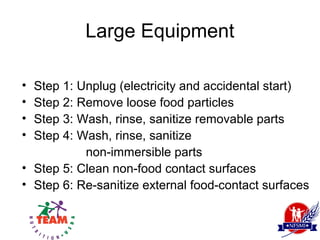 Large Equipment

• Step 1: Unplug (electricity and accidental start)
• Step 2: Remove loose food particles
• Step 3: Wash, rinse, sanitize removable parts
• Step 4: Wash, rinse, sanitize
           non-immersible parts
• Step 5: Clean non-food contact surfaces
• Step 6: Re-sanitize external food-contact surfaces
 