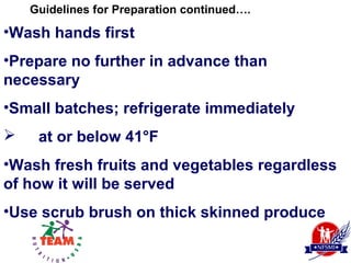 Guidelines for Preparation continued….

•Wash hands first
•Prepare no further in advance than
necessary
•Small batches; refrigerate immediately
    at or below 41°F
•Wash fresh fruits and vegetables regardless
of how it will be served
•Use scrub brush on thick skinned produce
 