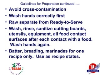 Guidelines for Preparation continued…..
• Avoid cross-contamination
• Wash hands correctly first
• Raw separate from Ready-to-Serve
• Wash, rinse, sanitize cutting boards,
  utensils, equipment, all food contact
  surfaces after each contact with a food.
   Wash hands again.
• Batter, breading, marinades for one
  recipe only. Use as recipe states.
 