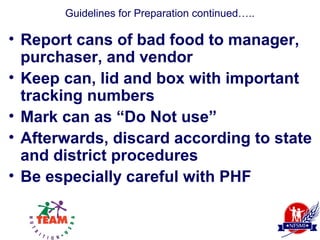 Guidelines for Preparation continued…..

• Report cans of bad food to manager,
  purchaser, and vendor
• Keep can, lid and box with important
  tracking numbers
• Mark can as “Do Not use”
• Afterwards, discard according to state
  and district procedures
• Be especially careful with PHF
 