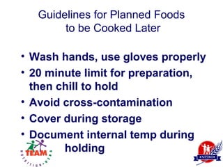 Guidelines for Planned Foods
        to be Cooked Later

• Wash hands, use gloves properly
• 20 minute limit for preparation,
  then chill to hold
• Avoid cross-contamination
• Cover during storage
• Document internal temp during
        holding
 