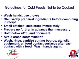 Guidelines for Cold Foods Not to be Cooked

• Wash hands, use gloves
• Chill safely prepared ingredients before combining
  in recipe
• Small batches; cold store immediately
• Prepare no further in advance than necessary
• Hold below 41°F; and document
• Avoid cross-contamination
• Wash, rinse, sanitize cutting boards, utensils,
  equipment, all food contact surfaces after each
  contact with a food. Wash hands again.
 