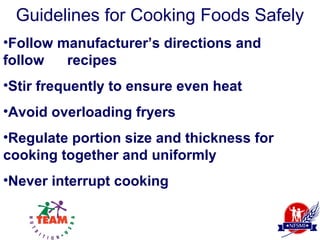 Guidelines for Cooking Foods Safely
•Follow manufacturer’s directions and
follow   recipes
•Stir frequently to ensure even heat
•Avoid overloading fryers
•Regulate portion size and thickness for
cooking together and uniformly
•Never interrupt cooking
 