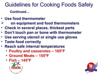 Guidelines for Cooking Foods Safely
    Continued…

• Use food thermometer
     on equipment and food thermometers
• Check in several places, thickest parts
• Don’t touch pan or bone with thermometer
• Use serving utensil or single use gloves
• Taste food correctly
• Reach safe internal temperatures
   • Poultry and casseroles – 165°F
   • Ground Meats – 155°F
   • Fish – 145°F
 