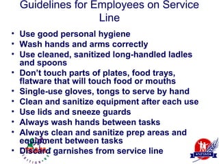 Guidelines for Employees on Service
                  Line
• Use good personal hygiene
• Wash hands and arms correctly
• Use cleaned, sanitized long-handled ladles
  and spoons
• Don’t touch parts of plates, food trays,
  flatware that will touch food or mouths
• Single-use gloves, tongs to serve by hand
• Clean and sanitize equipment after each use
• Use lids and sneeze guards
• Always wash hands between tasks
• Always clean and sanitize prep areas and
  equipment between tasks
• Discard garnishes from service line
 