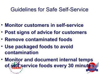 Guidelines for Safe Self-Service

• Monitor customers in self-service
• Post signs of advice for customers
• Remove contaminated foods
• Use packaged foods to avoid
  contamination
• Monitor and document internal temps
  of self service foods every 30 minutes
 