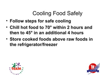 Cooling Food Safely
• Follow steps for safe cooling
• Chill hot food to 70° within 2 hours and
  then to 45° in an additional 4 hours
• Store cooked foods above raw foods in
  the refrigerator/freezer
 