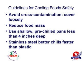 Guidelines for Cooling Foods Safely
• Avoid cross-contamination: cover
  loosely
• Reduce food mass
• Use shallow, pre-chilled pans less
  than 4 inches deep
• Stainless steel better chills faster
  than plastic
 