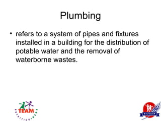 Plumbing
• refers to a system of pipes and fixtures
  installed in a building for the distribution of
  potable water and the removal of
  waterborne wastes.
 