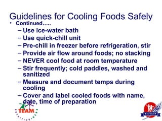 Guidelines for Cooling Foods Safely
• Continued…..
  – Use ice-water bath
  – Use quick-chill unit
  – Pre-chill in freezer before refrigeration, stir
  – Provide air flow around foods; no stacking
  – NEVER cool food at room temperature
  – Stir frequently; cold paddles, washed and
    sanitized
  – Measure and document temps during
    cooling
  – Cover and label cooled foods with name,
    date, time of preparation
 