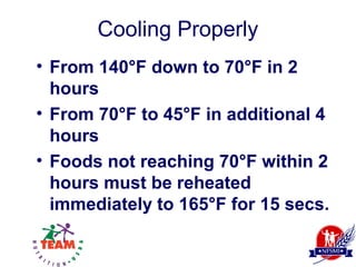 Cooling Properly
• From 140°F down to 70°F in 2
  hours
• From 70°F to 45°F in additional 4
  hours
• Foods not reaching 70°F within 2
  hours must be reheated
  immediately to 165°F for 15 secs.
 