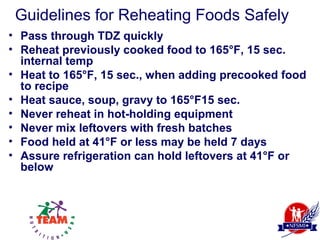Guidelines for Reheating Foods Safely
• Pass through TDZ quickly
• Reheat previously cooked food to 165°F, 15 sec.
  internal temp
• Heat to 165°F, 15 sec., when adding precooked food
  to recipe
• Heat sauce, soup, gravy to 165°F15 sec.
• Never reheat in hot-holding equipment
• Never mix leftovers with fresh batches
• Food held at 41°F or less may be held 7 days
• Assure refrigeration can hold leftovers at 41°F or
  below
 