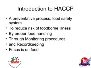 Introduction to HACCP
• A preventative process, food safety
  system
• To reduce risk of foodborne illness
• By proper food handling
• Through Monitoring procedures
• and Recordkeeping
• Focus is on food
 