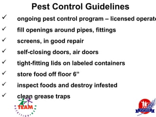 Pest Control Guidelines
   ongoing pest control program – licensed operato
   fill openings around pipes, fittings
   screens, in good repair
   self-closing doors, air doors
   tight-fitting lids on labeled containers
   store food off floor 6”
   inspect foods and destroy infested
   clean grease traps
 