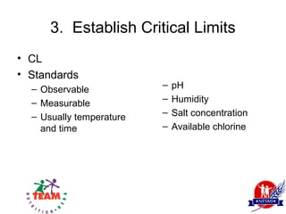 3. Establish Critical Limits
• CL
• Standards
  – Observable            –   pH
  – Measurable            –   Humidity
  – Usually temperature   –   Salt concentration
    and time              –   Available chlorine
 