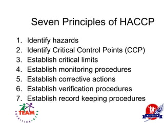 Seven Principles of HACCP
1.   Identify hazards
2.   Identify Critical Control Points (CCP)
3.   Establish critical limits
4.   Establish monitoring procedures
5.   Establish corrective actions
6.   Establish verification procedures
7.   Establish record keeping procedures
 