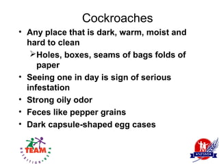 Cockroaches
• Any place that is dark, warm, moist and
  hard to clean
   Holes, boxes, seams of bags folds of
     paper
• Seeing one in day is sign of serious
  infestation
• Strong oily odor
• Feces like pepper grains
• Dark capsule-shaped egg cases
 