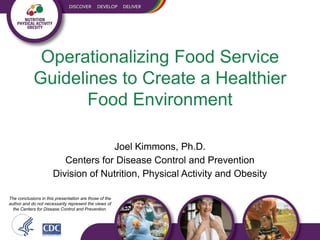 Operationalizing Food Service
            Guidelines to Create a Healthier
                   Food Environment

                                    Joel Kimmons, Ph.D.
                         Centers for Disease Control and Prevention
                      Division of Nutrition, Physical Activity and Obesity

The conclusions in this presentation are those of the
author and do not necessarily represent the views of
  the Centers for Disease Control and Prevention.
 