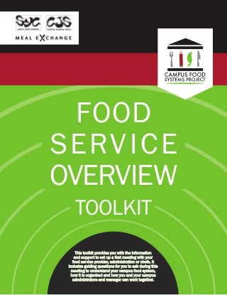FOOD
SERVICE
OVERVIEW
TOOLKIT
This toolkit provides you with the information
and support to set up a first meeting with your
food service provider, administration or chefs. It
includes guiding questions for you to ask during this
meeting to understand your campus food system,
how it is organized and how you and your campus
administrators and manager can work together.
 