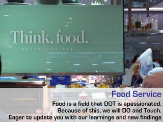 Food Service
Food is a field that DOT is apassionated.
Because of this, we will DO and Touch.
Eager to update you with our learnings and new findings

 