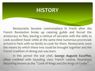 Restaurants became commonplace in Frenh after the
French Revolution broke up catering guilds and forced the
aristocracy to flee, leaving a retinue of servants with the skills to
cook excellent food: while at the same time numerous provincials
arrived in Paris with no family to cook for them. Restaurants were
the means by which these two could be brought together and the
French tradition of dining out was born.
In this period the star chef, George Auguste Escoffier,
often credited with founding class French cuisine, flourished,
becoming known as the “Cook of Kings and the Kings of Cooks”.
HISTORY
 