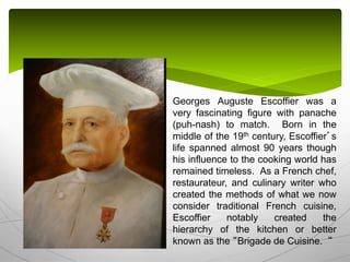 Georges Auguste Escoffier was a
very fascinating figure with panache
(puh-nash) to match. Born in the
middle of the 19th century, Escoffier’s
life spanned almost 90 years though
his influence to the cooking world has
remained timeless. As a French chef,
restaurateur, and culinary writer who
created the methods of what we now
consider traditional French cuisine,
Escoffier notably created the
hierarchy of the kitchen or better
known as the “Brigade de Cuisine. “
 