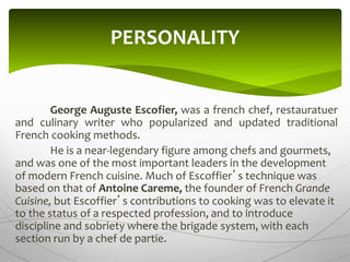 George Auguste Escofier, was a french chef, restauratuer
and culinary writer who popularized and updated traditional
French cooking methods.
He is a near-legendary figure among chefs and gourmets,
and was one of the most important leaders in the development
of modern French cuisine. Much of Escoffier’s technique was
based on that of Antoine Careme, the founder of French Grande
Cuisine, but Escoffier’s contributions to cooking was to elevate it
to the status of a respected profession, and to introduce
discipline and sobriety where the brigade system, with each
section run by a chef de partie.
PERSONALITY
 