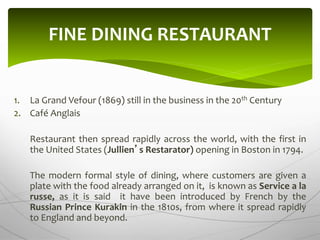 1. La Grand Vefour (1869) still in the business in the 20th Century
2. Café Anglais
Restaurant then spread rapidly across the world, with the first in
the United States (Jullien’s Restarator) opening in Boston in 1794.
The modern formal style of dining, where customers are given a
plate with the food already arranged on it, is known as Service a la
russe, as it is said it have been introduced by French by the
Russian Prince Kurakin in the 1810s, from where it spread rapidly
to England and beyond.
FINE DINING RESTAURANT
 