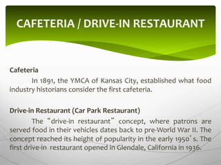 Cafeteria
In 1891, the YMCA of Kansas City, established what food
industry historians consider the first cafeteria.
Drive-in Restaurant (Car Park Restaurant)
The “drive-in restaurant” concept, where patrons are
served food in their vehicles dates back to pre-World War II. The
concept reached its height of popularity in the early 1950’s. The
first drive-in restaurant opened in Glendale, California in 1936.
CAFETERIA / DRIVE-IN RESTAURANT
 