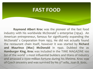 Raymond Albert Kroc was the pioneer of the fast food
industry with his worldwide McDonald’s enterprise (1954). An
American entrepreneur, famous for significantly expanding the
McDonald’s Corporation from 1955. He did not actually found
the restaurant chain itself, however it was started by Richard
and Maurince (Mac) McDonald in 1940. Dubbed the as
Hamburger King, Kroc was included in the TIME MAGAZINE 100
list of the world’s most influential builders and titans of industry
and amassed a $500 million fortune during his lifetime. Kroc was
of Czech ancestry and was survived by his 3rd wife, Joan B. Kroc.
FAST FOOD
 