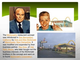 The McDonald's restaurant concept
was introduced in San Bernardino,
California by Dick and Mac McDonald
of Manchester, New Hampshire. It
was modified and expanded by their
business partner, Ray Kroc, of Oak
Park, Illinois, who later bought out the
business interests of the McDonald
brothers in the concept and went on
to found McDonald's Corporation.
 
