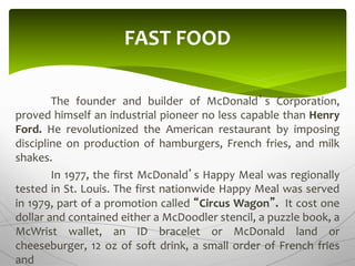 The founder and builder of McDonald’s Corporation,
proved himself an industrial pioneer no less capable than Henry
Ford. He revolutionized the American restaurant by imposing
discipline on production of hamburgers, French fries, and milk
shakes.
In 1977, the first McDonald’s Happy Meal was regionally
tested in St. Louis. The first nationwide Happy Meal was served
in 1979, part of a promotion called “Circus Wagon”. It cost one
dollar and contained either a McDoodler stencil, a puzzle book, a
McWrist wallet, an ID bracelet or McDonald land or
cheeseburger, 12 oz of soft drink, a small order of French fries
and
FAST FOOD
 