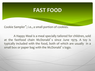 Cookie Sampler”; i.e., a small portion of cookies.
A Happy Meal is a meal specially tailored for children, sold
at the fastfood chain McDonald’s since June 1979. A toy is
typically included with the food, both of which are usually in a
small box or paper bag with the McDonald’s logo.
FAST FOOD
 