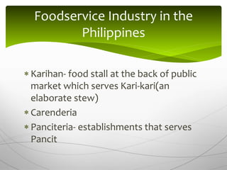  Karihan- food stall at the back of public
market which serves Kari-kari(an
elaborate stew)
 Carenderia
 Panciteria- establishments that serves
Pancit
Foodservice Industry in the
Philippines
 