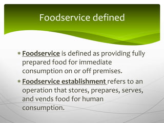  Foodservice is defined as providing fully
prepared food for immediate
consumption on or off premises.
 Foodservice establishment refers to an
operation that stores, prepares, serves,
and vends food for human
consumption.
Foodservice defined
 