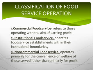 1.Commercial Foodservice- refers to those
operating with the aim of earning profit.
2. Institutional Foodservice- operates
foodservice establishments within their
institutional boundaries,
3. Noncommercial Foodservice- operates
primarily for the convenience or welfare of
those served rather than primarily for profit.
CLASSIFICATION OF FOOD
SERVICE OPERATION
 