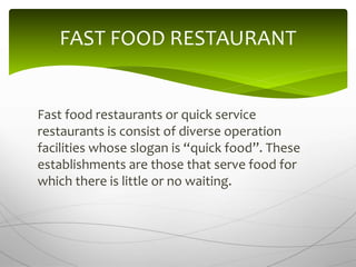 Fast food restaurants or quick service
restaurants is consist of diverse operation
facilities whose slogan is “quick food”. These
establishments are those that serve food for
which there is little or no waiting.
FAST FOOD RESTAURANT
 