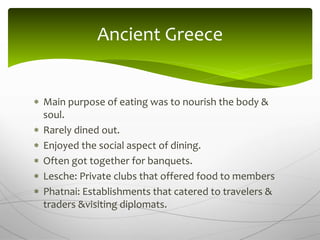  Main purpose of eating was to nourish the body &
soul.
 Rarely dined out.
 Enjoyed the social aspect of dining.
 Often got together for banquets.
 Lesche: Private clubs that offered food to members
 Phatnai: Establishments that catered to travelers &
traders &visiting diplomats.
Ancient Greece
 