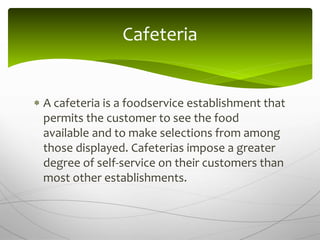  A cafeteria is a foodservice establishment that
permits the customer to see the food
available and to make selections from among
those displayed. Cafeterias impose a greater
degree of self-service on their customers than
most other establishments.
Cafeteria
 