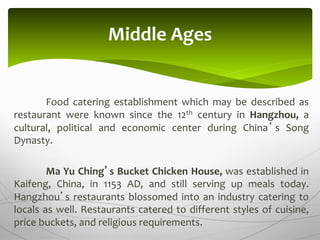 Food catering establishment which may be described as
restaurant were known since the 12th century in Hangzhou, a
cultural, political and economic center during China’s Song
Dynasty.
Ma Yu Ching’s Bucket Chicken House, was established in
Kaifeng, China, in 1153 AD, and still serving up meals today.
Hangzhou’s restaurants blossomed into an industry catering to
locals as well. Restaurants catered to different styles of cuisine,
price buckets, and religious requirements.
Middle Ages
 