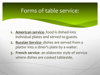1. American service- food is dished into
individual plates and served to guests.
2. Russian Service- dishes are served from a
platter into a diner’s plate by a waiter.
3. French service- an elaborate style of service
where dishes are cooked tableside.
Forms of table service:
 