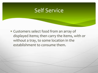  Customers select food from an array of
displayed items; then carry the items, with or
without a tray, to some location in the
establishment to consume them.
Self Service
 