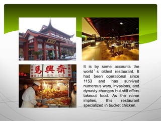 It is by some accounts the
world ’ s oldest restaurant. It
had been operational since
1153 and has survived
numerous wars, invasions, and
dynasty changes but still offers
takeout food. As the name
implies, this restaurant
specialized in bucket chicken.
 