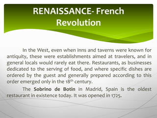 In the West, even when inns and taverns were known for
antiquity, these were establishments aimed at travelers, and in
general locals would rarely eat there. Restaurants, as businesses
dedicated to the serving of food, and where specific dishes are
ordered by the guest and generally prepared according to this
order emerged only in the 18th century.
The Sobrino de Botin in Madrid, Spain is the oldest
restaurant in existence today. It was opened in 1725.
RENAISSANCE- French
Revolution
 