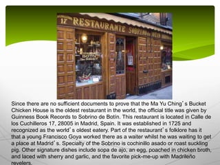 Since there are no sufficient documents to prove that the Ma Yu Ching’s Bucket
Chicken House is the oldest restaurant in the world, the official title was given by
Guinness Book Records to Sobrino de Botín. This restaurant is located in Calle de
los Cuchilleros 17, 28005 in Madrid, Spain. It was established in 1725 and
recognized as the world’s oldest eatery. Part of the restaurant’s folklore has it
that a young Francisco Goya worked there as a waiter whilst he was waiting to get
a place at Madrid’s. Specialty of the Sobrino is cochinillo asado or roast suckling
pig. Other signature dishes include sopa de ajo, an egg, poached in chicken broth,
and laced with sherry and garlic, and the favorite pick-me-up with Madrileño
revelers.
 