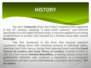 The term restaurant (from the French restaurer) first appeared
in the 16th century, meaning “a food which restores” and referred
specifically to a rich highly flavored soup. It was first applied to an eating
establishment at around 1765 founded by a Parisian soup-seller named
Boulanger.
The first restaurant in the form that became standard
(customers sitting down with individual portions at individual tables,
selecting food from menus, during fixed opening hours) was the Grand
Taverne de Londres (the Great Tavern of London), founded in Paris in
1782 by a man named Antoine Beauvilliers, a leading culinary writer and
gastronomic authority who achieved a reputation as a successful
restaurateur and later wrote what became a standard cook book L’ Art
du cuisiner.
HISTORY
 