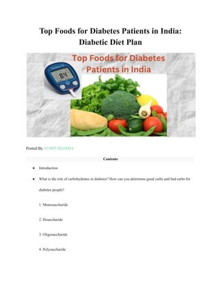 Top Foods for Diabetes Patients in India:
Diabetic Diet Plan
Posted By SUMIT SHARMA
Contents
● Introduction
● What is the role of carbohydrates in diabetes? How can you determine good carbs and bad carbs for
diabetes people?
1. Monosaccharide
2. Disaccharide
3. Oligosaccharide
4. Polysaccharide
 