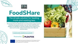 FoodSHare
The simple solution for feeding
more and wasting less
We streamline the distribution of untouched surplus food to
charities and good causes. Use our food redistribution
platform to donate or access surplus food, support your
local community, reduce food waste and help the
environment.
Powered by
FOODSHARE.FOODSCALEHUB.COM
This project has received funding from the European Union's
Horizon 2020 research and innovation programme under
grant agreement Nº 101000594.
 