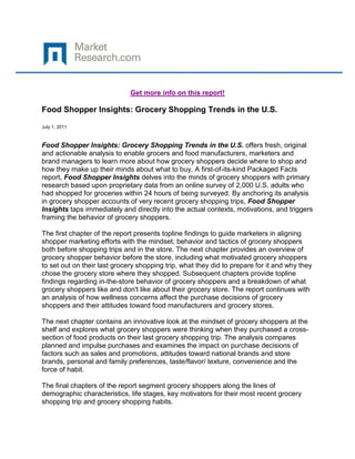 Get more info on this report!

Food Shopper Insights: Grocery Shopping Trends in the U.S.

July 1, 2011



Food Shopper Insights: Grocery Shopping Trends in the U.S. offers fresh, original
and actionable analysis to enable grocers and food manufacturers, marketers and
brand managers to learn more about how grocery shoppers decide where to shop and
how they make up their minds about what to buy. A first-of-its-kind Packaged Facts
report, Food Shopper Insights delves into the minds of grocery shoppers with primary
research based upon proprietary data from an online survey of 2,000 U.S. adults who
had shopped for groceries within 24 hours of being surveyed. By anchoring its analysis
in grocery shopper accounts of very recent grocery shopping trips, Food Shopper
Insights taps immediately and directly into the actual contexts, motivations, and triggers
framing the behavior of grocery shoppers.

The first chapter of the report presents topline findings to guide marketers in aligning
shopper marketing efforts with the mindset, behavior and tactics of grocery shoppers
both before shopping trips and in the store. The next chapter provides an overview of
grocery shopper behavior before the store, including what motivated grocery shoppers
to set out on their last grocery shopping trip, what they did to prepare for it and why they
chose the grocery store where they shopped. Subsequent chapters provide topline
findings regarding in-the-store behavior of grocery shoppers and a breakdown of what
grocery shoppers like and don't like about their grocery store. The report continues with
an analysis of how wellness concerns affect the purchase decisions of grocery
shoppers and their attitudes toward food manufacturers and grocery stores.

The next chapter contains an innovative look at the mindset of grocery shoppers at the
shelf and explores what grocery shoppers were thinking when they purchased a cross-
section of food products on their last grocery shopping trip. The analysis compares
planned and impulse purchases and examines the impact on purchase decisions of
factors such as sales and promotions, attitudes toward national brands and store
brands, personal and family preferences, taste/flavor/ texture, convenience and the
force of habit.

The final chapters of the report segment grocery shoppers along the lines of
demographic characteristics, life stages, key motivators for their most recent grocery
shopping trip and grocery shopping habits.
 